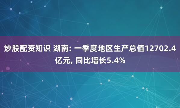 炒股配资知识 湖南: 一季度地区生产总值12702.4亿元, 同比增长5.4%