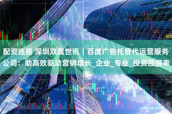 配资选股 深圳双赢世讯｜百度广告托管代运营服务公司：助高效驱动营销增长_企业_专业_投资回报率