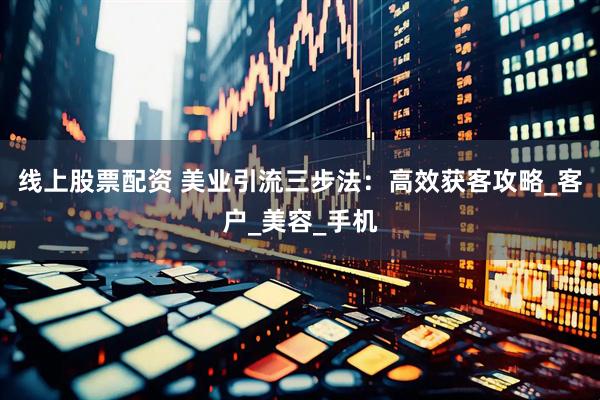 线上股票配资 美业引流三步法：高效获客攻略_客户_美容_手机