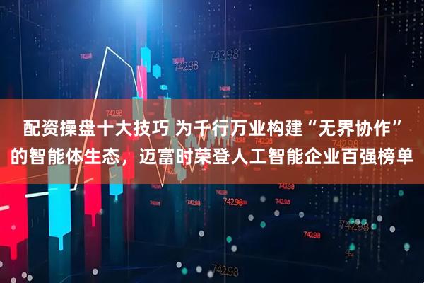 配资操盘十大技巧 为千行万业构建“无界协作”的智能体生态，迈富时荣登人工智能企业百强榜单