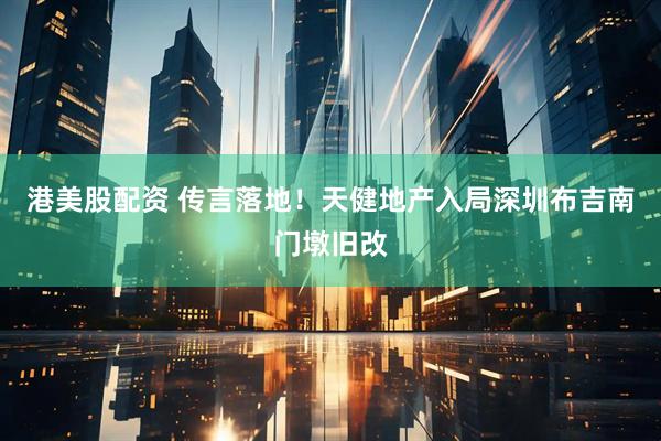 港美股配资 传言落地！天健地产入局深圳布吉南门墩旧改