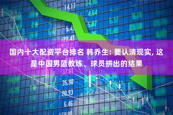 国内十大配资平台排名 韩乔生: 要认清现实, 这是中国男篮教练、球员拼出的结果