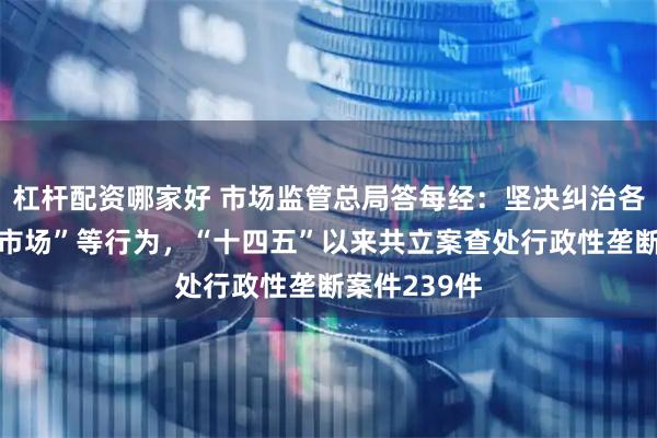 杠杆配资哪家好 市场监管总局答每经：坚决纠治各种封闭“小市场”等行为，“十四五”以来共立案查处行政性垄断案件239件