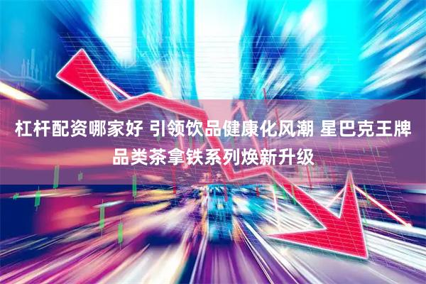 杠杆配资哪家好 引领饮品健康化风潮 星巴克王牌品类茶拿铁系列焕新升级