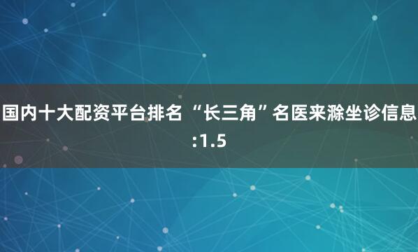 国内十大配资平台排名 “长三角”名医来滁坐诊信息:1.5